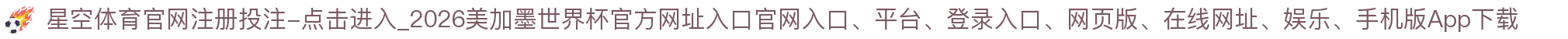 星空体育官网注册投注-点击进入_2026美加墨世界杯官方网址入口